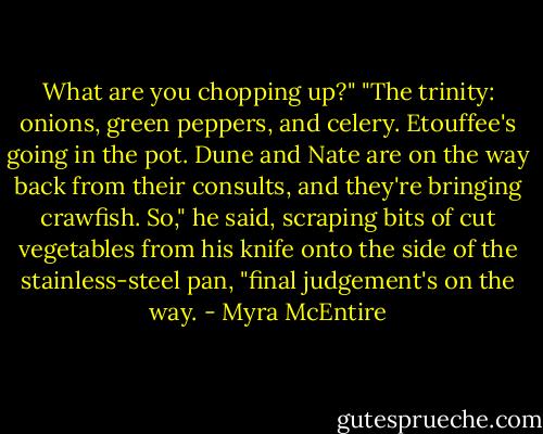What are you chopping up?"<br />"The trinity: onions, green peppers, and celery. Etouffee's going in the pot. Dune and Nate are on the way back from their consults, and they're bringing crawfish. So," he said, scraping bits of cut vegetables from his knife onto the side of the stainless-steel pan, "final judgement's on the way. - Myra McEntire