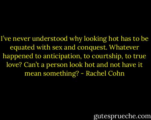 I’ve never understood why looking hot has to be equated with sex and conquest. Whatever happened to anticipation, to courtship, to true love? Can’t a person look hot and not have it mean something? - Rachel Cohn