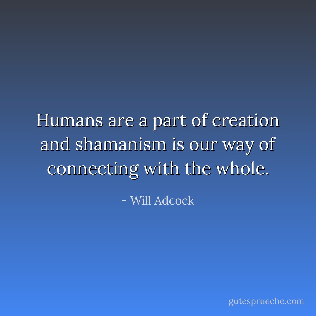 Humans are a part of creation and shamanism is our way of connecting with the whole. - Will Adcock