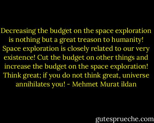Decreasing the budget on the space exploration is nothing but a great treason to humanity! Space exploration is closely related to our very existence! Cut the budget on other things and increase the budget on the space exploration! Think great; if you do not think great, universe annihilates you! - Mehmet Murat ildan