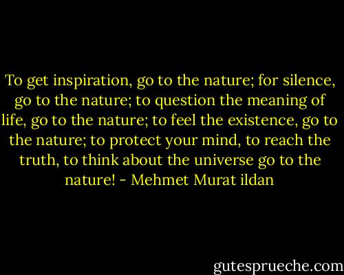 To get inspiration, go to the nature; for silence, go to the nature; to question the meaning of life, go to the nature; to feel the existence, go to the nature; to protect your mind, to reach the truth, to think about the universe go to the nature! - Mehmet Murat ildan