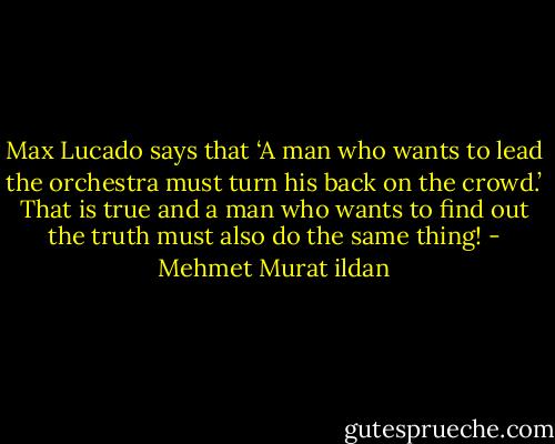 Max Lucado says that ‘A man who wants to lead the orchestra must turn his back on the crowd.’ That is true and a man who wants to find out the truth must also do the same thing! - Mehmet Murat ildan
