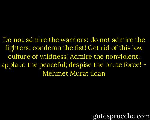 Do not admire the warriors; do not admire the fighters; condemn the fist! Get rid of this low culture of wildness! Admire the nonviolent; applaud the peaceful; despise the brute force! - Mehmet Murat ildan