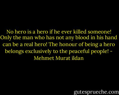 No hero is a hero if he ever killed someone! Only the man who has not any blood in his hand can be a real hero! The honour of being a hero belongs exclusively to the peaceful people! - Mehmet Murat ildan