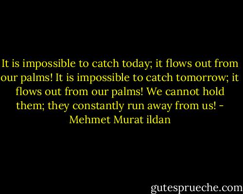 It is impossible to catch today; it flows out from our palms! It is impossible to catch tomorrow; it flows out from our palms! We cannot hold them; they constantly run away from us! - Mehmet Murat ildan