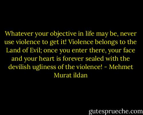 Whatever your objective in life may be, never use violence to get it! Violence belongs to the Land of Evil; once you enter there, your face and your heart is forever sealed with the devilish ugliness of the violence! - Mehmet Murat ildan