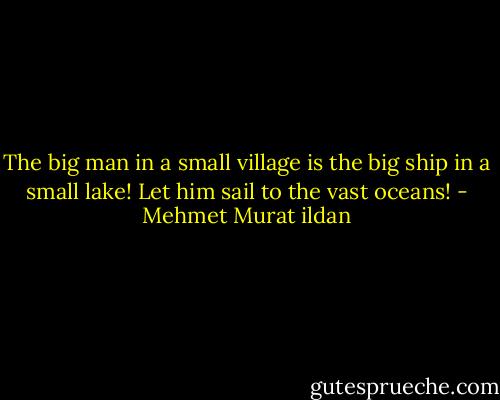 The big man in a small village is the big ship in a small lake! Let him sail to the vast oceans! - Mehmet Murat ildan