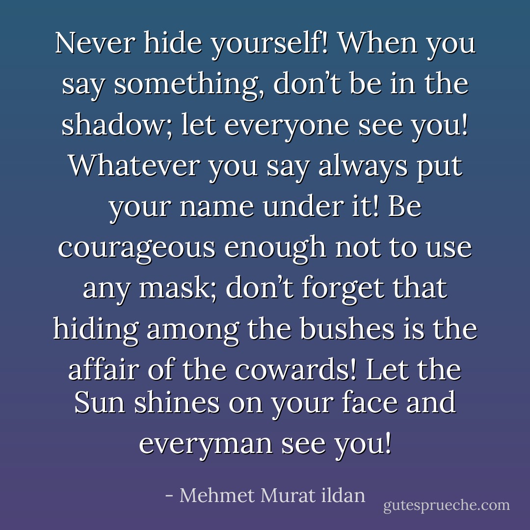 Never hide yourself! When you say something, don’t be in the shadow; let everyone see you! Whatever you say always put your name under it! Be courageous enough not to use any mask; don’t forget that hiding among the bushes is the affair of the cowards! Let the Sun shines on your face and everyman see you! - Mehmet Murat ildan