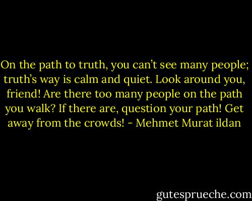 On the path to truth, you can’t see many people; truth’s way is calm and quiet. Look around you, friend! Are there too many people on the path you walk? If there are, question your path! Get away from the crowds! - Mehmet Murat ildan
