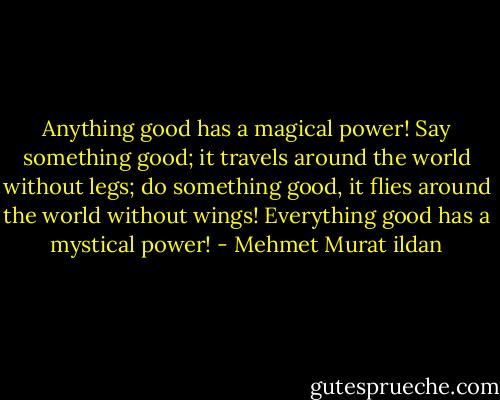Anything good has a magical power! Say something good; it travels around the world without legs; do something good, it flies around the world without wings! Everything good has a mystical power! - Mehmet Murat ildan