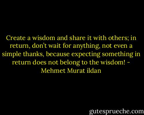 Create a wisdom and share it with others; in return, don’t wait for anything, not even a simple thanks, because expecting something in return does not belong to the wisdom! - Mehmet Murat ildan