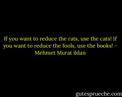 If you want to reduce the rats, use the cats! If you want to reduce the fools, use the books! - Mehmet Murat ildan