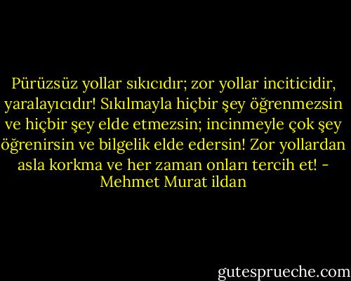 Pürüzsüz yollar sıkıcıdır; zor yollar inciticidir, yaralayıcıdır! Sıkılmayla hiçbir şey öğrenmezsin ve hiçbir şey elde etmezsin; incinmeyle çok şey öğrenirsin ve bilgelik elde edersin! Zor yollardan asla korkma ve her zaman onları tercih et! - Mehmet Murat ildan