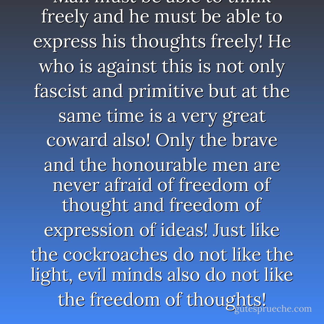 Man must be able to think freely and he must be able to express his thoughts freely! He who is against this is not only fascist and primitive but at the same time is a very great coward also! Only the brave and the honourable men are never afraid of freedom of thought and freedom of expression of ideas! Just like the cockroaches do not like the light, evil minds also do not like the freedom of thoughts! - Mehmet Murat ildan
