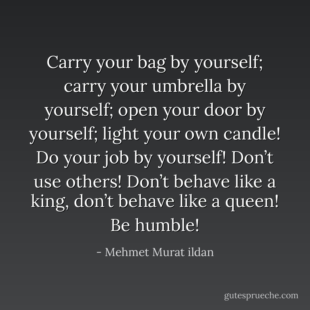 Carry your bag by yourself; carry your umbrella by yourself; open your door by yourself; light your own candle! Do your job by yourself! Don’t use others! Don’t behave like a king, don’t behave like a queen! Be humble! - Mehmet Murat ildan