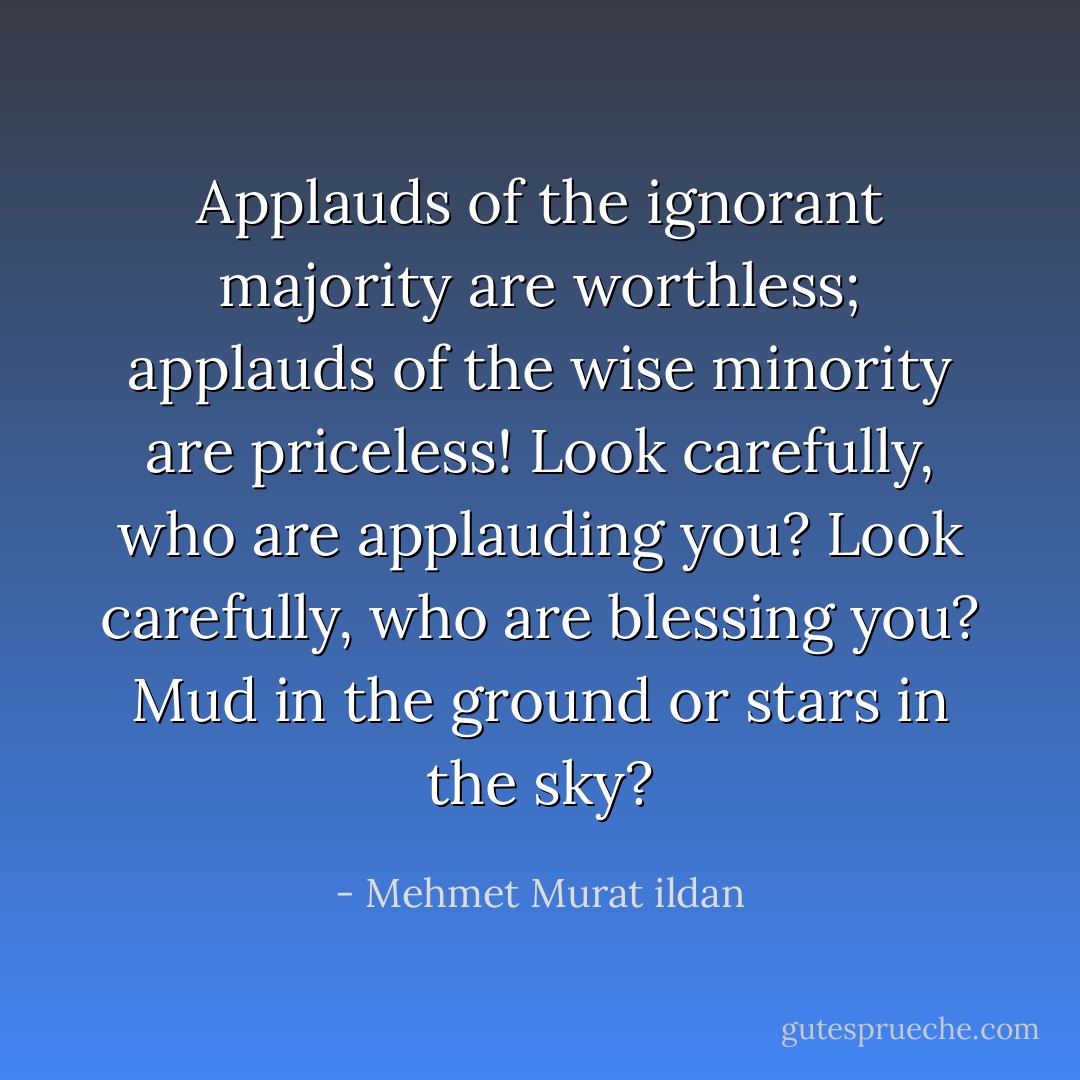 Applauds of the ignorant majority are worthless; applauds of the wise minority are priceless! Look carefully, who are applauding you? Look carefully, who are blessing you? Mud in the ground or stars in the sky? - Mehmet Murat ildan