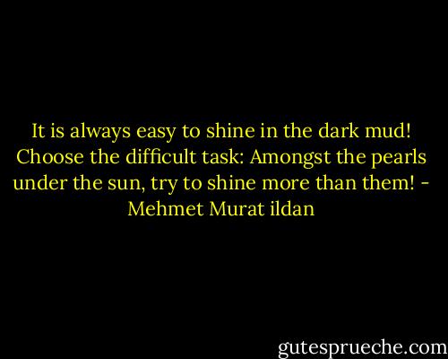 It is always easy to shine in the dark mud! Choose the difficult task: Amongst the pearls under the sun, try to shine more than them! - Mehmet Murat ildan