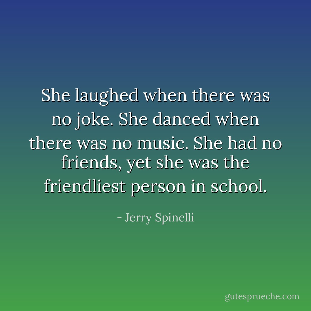 She laughed when there was no joke. She danced when there was no music.<br />She had no friends, yet she was the friendliest person in school. - Jerry Spinelli