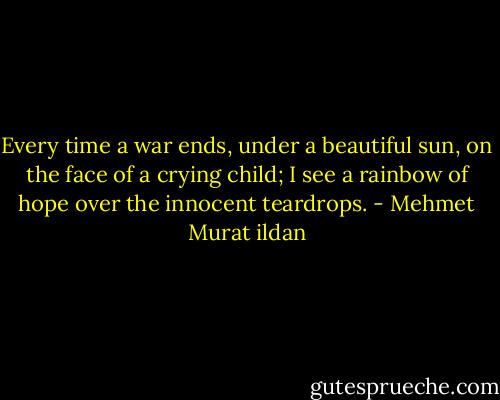 Every time a war ends, under a beautiful sun, on the face of a crying child; I see a rainbow of hope over the innocent teardrops. - Mehmet Murat ildan
