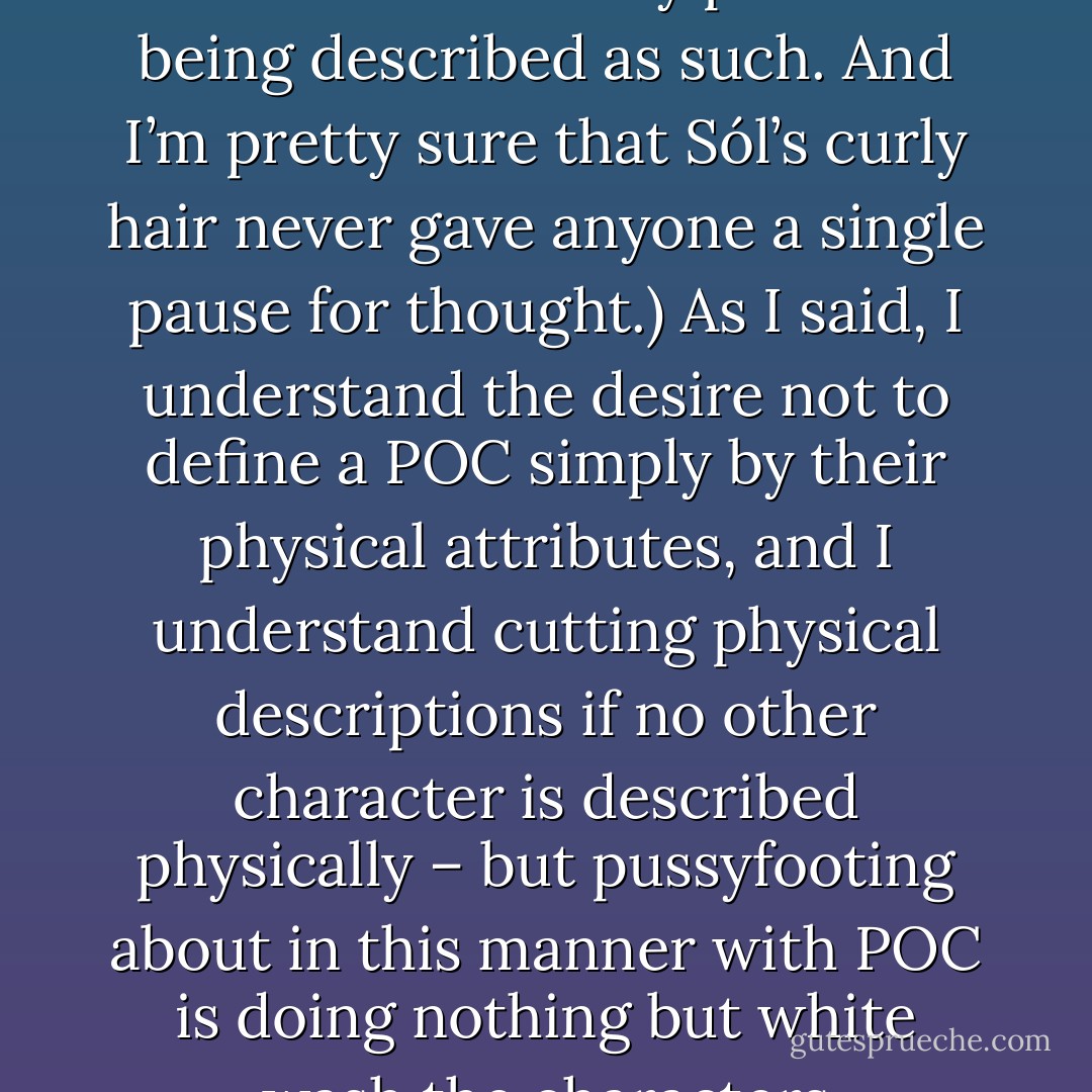<a href="http://celinekiernan.wordpress.com/2012/04/23/tripping-ourselves-up-with-the-best-of-intentions/" rel="nofollow noopener">On the Hunger Games Fan Race fail and the portrayal of POC in fantasy literature</a>:<br />It is as if the POC in the text are walking around with a great big red sign over them for some editors and it reads I AM NOT A REAL CHARACTER. I AM A PROBLEM YOU MUST DEAL WITH. The white characters are permitted to saunter about with their physical descriptions hanging out all over the place, but best not make mention of dark skin or woolly/curly hair or dark eyes (Unless, of course, that character is white. None of my white-skinned dark-eyed characters had any problem being described as such. And I’m pretty sure that Sól’s curly hair never gave anyone a single pause for thought.) As I said, I understand the desire not to define a POC simply by their physical attributes, and I understand cutting physical descriptions if no other character is described physically – but pussyfooting about in this manner with POC is doing nothing but white wash the characters themselves. It’s already much too hard to get readers to latch onto the fact that some characters may not be caucasian, why must we dance about their physical description as if it were some kind of shameful dirty little secret. You know what it reminds me of? It reminds me of the way homosexuality used to only ever be hinted at in texts. It was up to the reader to ‘read between the lines’ or ‘its there if you look for it’ and all that total bullshit which used to be the norm. - Celine Kiernan