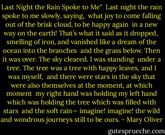 Last Night the Rain Spoke to Me"<br /><br />Last night<br />the rain<br />spoke to me<br />slowly, saying,<br /><br />what joy<br />to come falling<br />out of the brisk cloud,<br />to be happy again<br /><br />in a new way<br />on the earth!<br />That’s what it said<br />as it dropped,<br /><br />smelling of iron,<br />and vanished<br />like a dream of the ocean<br />into the branches<br /><br />and the grass below.<br />Then it was over.<br />The sky cleared.<br />I was standing<br /><br />under a tree.<br />The tree was a tree<br />with happy leaves,<br />and I was myself,<br /><br />and there were stars in the sky<br />that were also themselves<br />at the moment,<br />at which moment<br /><br />my right hand<br />was holding my left hand<br />which was holding the tree<br />which was filled with stars<br /><br />and the soft rain—<br />imagine! imagine!<br />the wild and wondrous journeys<br />still to be ours. - Mary Oliver