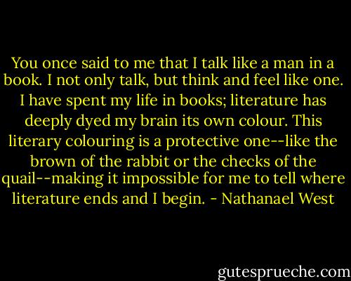 You once said to me that I talk like a man in a book. I not only talk, but think and feel like one. I have spent my life in books; literature has deeply dyed my brain its own colour. This literary colouring is a protective one--like the brown of the rabbit or the checks of the quail--making it impossible for me to tell where literature ends and I begin. - Nathanael West