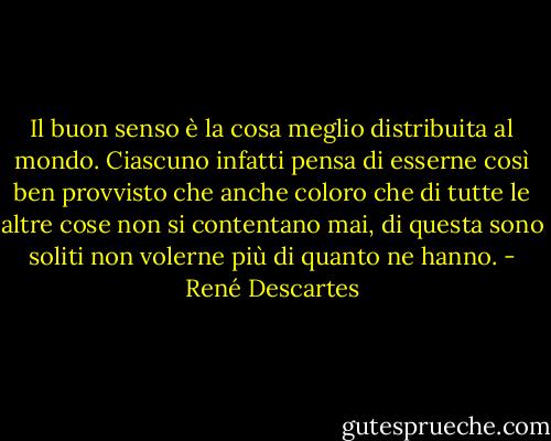 Il buon senso è la cosa meglio distribuita al mondo. Ciascuno infatti pensa di esserne così ben provvisto che anche coloro che di tutte le altre cose non si contentano mai, di questa sono soliti non volerne più di quanto ne hanno. - René Descartes