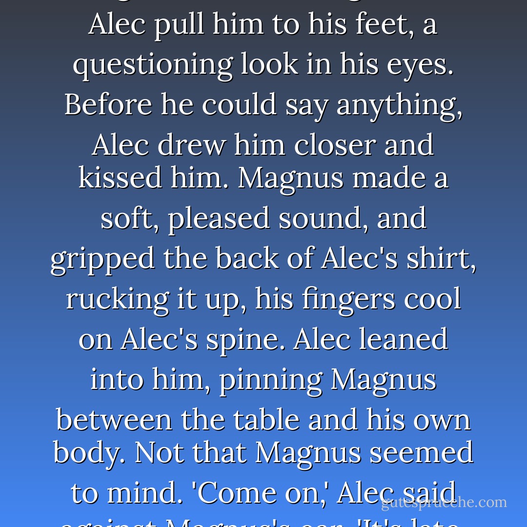 Instead of replying, Alec reached down and took Magnus's hands. Magnus let Alec pull him to his feet, a questioning look in his eyes. Before he could say anything, Alec drew him closer and kissed him. Magnus made a soft, pleased sound, and gripped the back of Alec's shirt, rucking it up, his fingers cool on Alec's spine. Alec leaned into him, pinning Magnus between the table and his own body. Not that Magnus seemed to mind.<br />'Come on,' Alec said against Magnus's ear. 'It's late. Let's go to bed. - Cassandra Clare