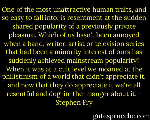 One of the most unattractive human traits, and so easy to fall into, is resentment at the sudden shared popularity of a previously private pleasure. Which of us hasn't been annoyed when a band, writer, artist or television series that had been a minority interest of ours has suddenly achieved mainstream popularity? When it was at a cult level we moaned at the philistinism of a world that didn't appreciate it, and now that they do appreciate it we're all resentful and dog-in-the-manger about it. - Stephen Fry