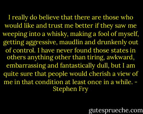 I really do believe that there are those who would like and trust me better if they saw me weeping into a whisky, making a fool of myself, getting aggressive, maudlin and drunkenly out of control. I have never found those states in others anything other than tiring, awkward, embarrassing and fantastically dull, but I am quite sure that people would cherish a view of me in that condition at least once in a while. - Stephen Fry