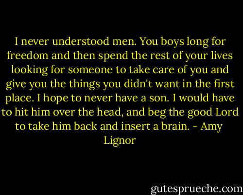 I never understood men. You boys long for freedom and then spend the rest of your lives looking for someone to take care of you and give you the things you didn't want in the first place. I hope to never have a son. I would have to hit him over the head, and beg the good Lord to take him back and insert a brain. - Amy  Lignor