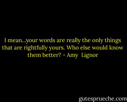 I mean...your words are really the only things that are rightfully yours. Who else would know them better? - Amy  Lignor