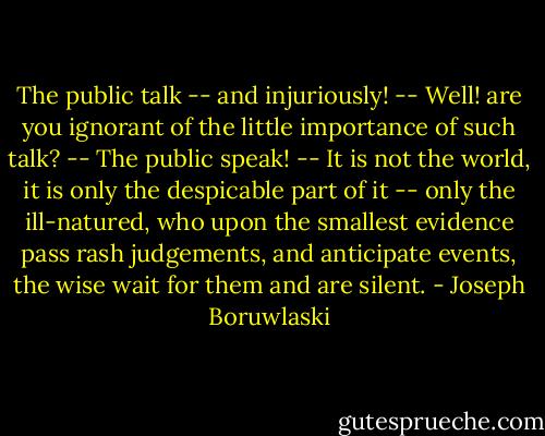 The public talk -- and injuriously! -- Well! are you ignorant of the little importance of such talk? -- The public speak! -- It is not the world, it is only the despicable part of it -- only the ill-natured, who upon the smallest evidence pass rash judgements, and anticipate events, the wise wait for them and are silent. - Joseph Boruwlaski