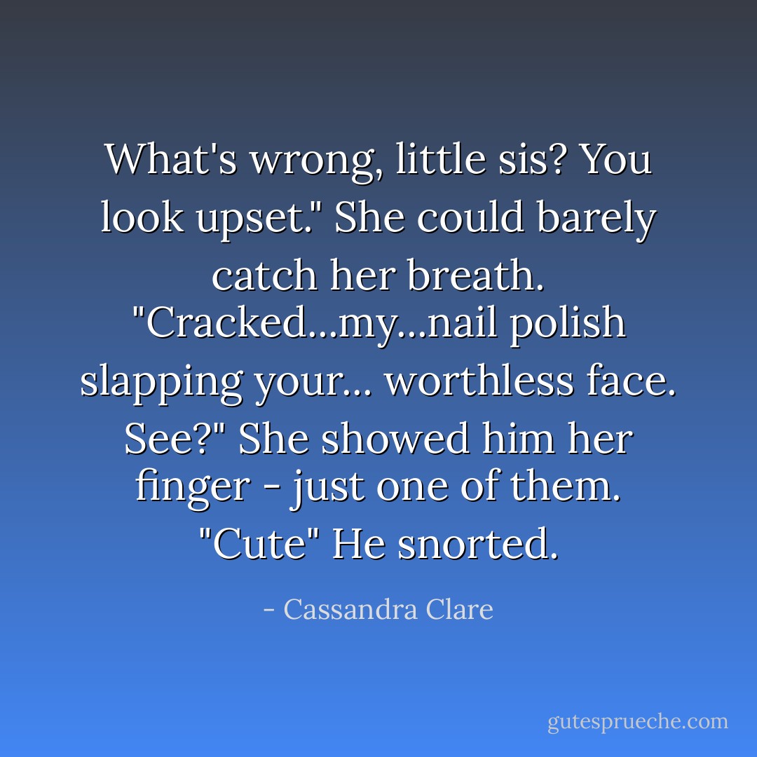 What's wrong, little sis? You look upset."<br />She could barely catch her breath. "Cracked...my...nail polish slapping your... worthless face. See?" She showed him her finger - just one of them.<br />"Cute" He snorted. - Cassandra Clare