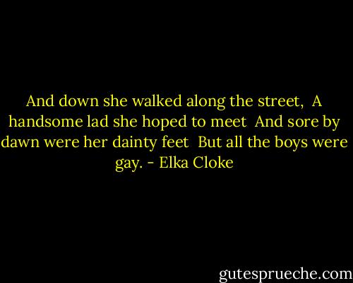 And down she walked along the street,<br /><br />A handsome lad she hoped to meet<br /><br />And sore by dawn were her dainty feet<br /><br />But all the boys were gay. - Elka Cloke