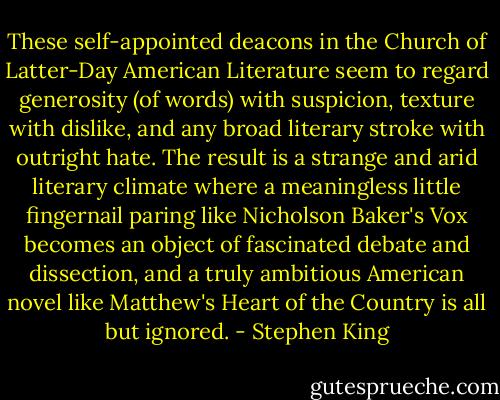 These self-appointed deacons in the Church of Latter-Day American Literature seem to regard generosity (of words) with suspicion, texture with dislike, and any broad literary stroke with outright hate. The result is a strange and arid literary climate where a meaningless little fingernail paring like Nicholson Baker's Vox becomes an object of fascinated debate and dissection, and a truly ambitious American novel like Matthew's Heart of the Country is all but ignored. - Stephen King