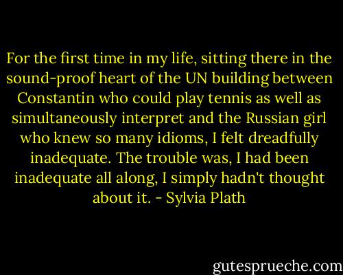 For the first time in my life, sitting there in the sound-proof heart of the UN building between Constantin who could play tennis as well as simultaneously interpret and the Russian girl who knew so many idioms, I felt dreadfully inadequate. The trouble was, I had been inadequate all along, I simply hadn't thought about it. - Sylvia Plath