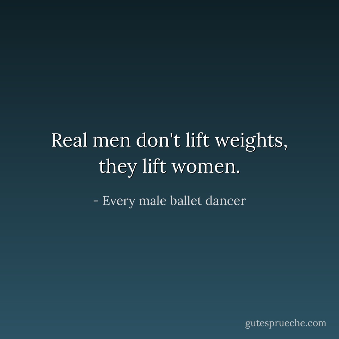 Real men don't lift weights, they lift women. - Every male ballet dancer
