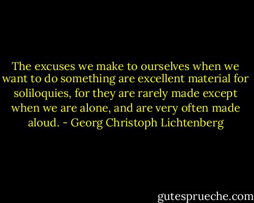 The excuses we make to ourselves when we want to do something are excellent material for soliloquies, for they are rarely made except when we are alone, and are very often made aloud. - Georg Christoph Lichtenberg