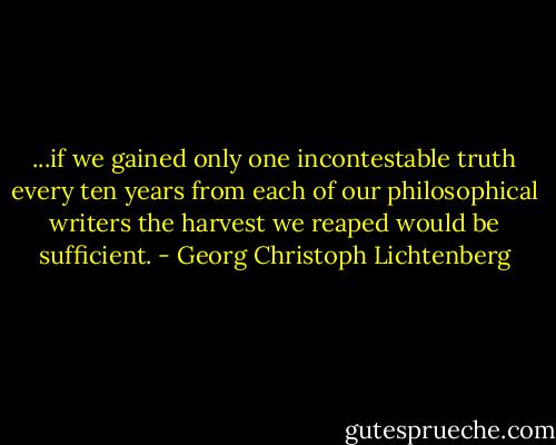...if we gained only one incontestable truth every ten years from each of our philosophical writers the harvest we reaped would be sufficient. - Georg Christoph Lichtenberg