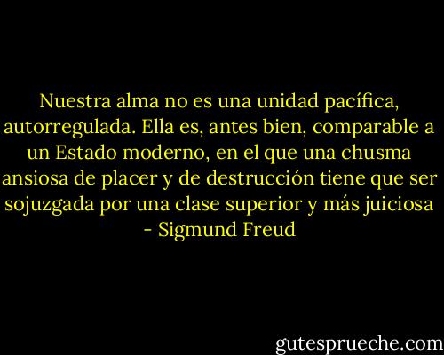 Nuestra alma no es una unidad pacífica, autorregulada. Ella es, antes bien, comparable a un Estado moderno, en el que una chusma ansiosa de placer y de destrucción tiene que ser sojuzgada por una clase superior y más juiciosa - Sigmund Freud
