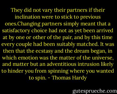 They did not vary their partners if their inclination were to stick to previous ones.Changing partners simply meant that a satisfactory choice had not as yet been arrived at by one or other of the pair, and by this time every couple had been suitably matched. It was then that the ecstasy and the dream began, in which emotion was the matter of the universe, and matter but an adventitious intrusion likely to hinder you from spinning where you wanted to spin. - Thomas Hardy