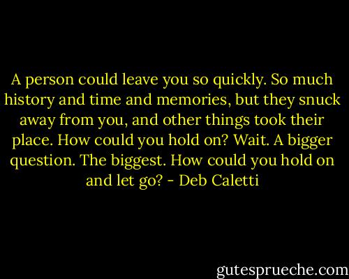 A person could leave you so quickly. So much history and time and memories, but they snuck away from you, and other things took their place. How could you hold on? Wait. A bigger question. The biggest. How could you hold on and<br />let go? - Deb Caletti