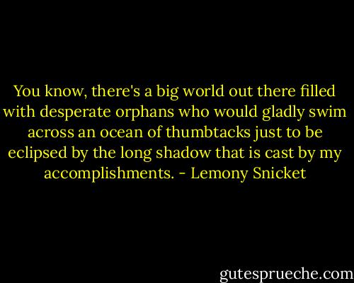 You know, there's a big world out there filled with desperate orphans who would gladly swim across an ocean of thumbtacks just to be eclipsed by the long shadow that is cast by my accomplishments. - Lemony Snicket