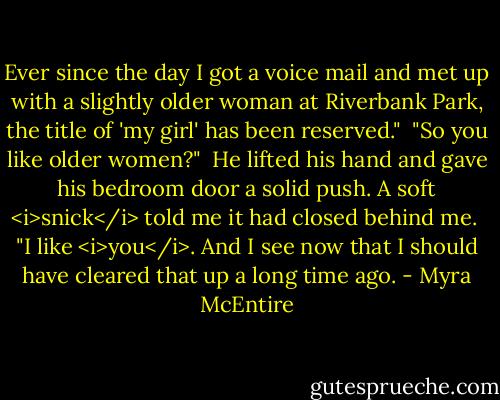Ever since the day I got a voice mail and met up with a slightly older woman at Riverbank Park, the title of 'my girl' has been reserved."<br /><br />"So you like older women?"<br /><br />He lifted his hand and gave his bedroom door a solid push. A soft <i>snick</i> told me it had closed behind me.<br /><br />"I like <i>you</i>. And I see now that I should have cleared that up a long time ago. - Myra McEntire