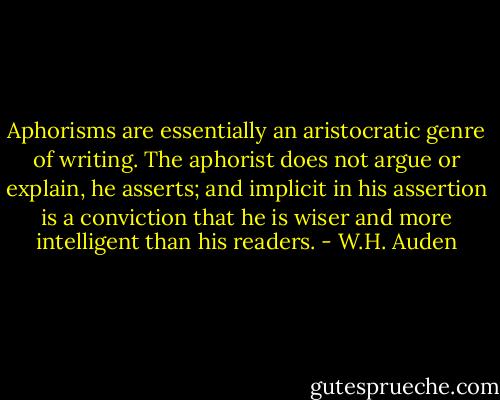 Aphorisms are essentially an aristocratic genre of writing. The aphorist does not argue or explain, he asserts; and implicit in his assertion is a conviction that he is wiser and more intelligent than his readers. - W.H. Auden