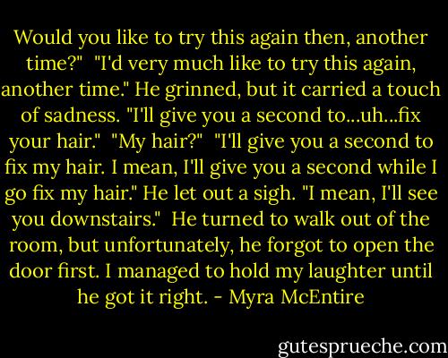 Would you like to try this again then, another time?"<br /><br />"I'd very much like to try this again, another time." He grinned, but it carried a touch of sadness. "I'll give you a second to...uh...fix your hair."<br /><br />"My hair?"<br /><br />"I'll give you a second to fix my hair. I mean, I'll give you a second while I go fix my hair." He let out a sigh. "I mean, I'll see you downstairs."<br /><br />He turned to walk out of the room, but unfortunately, he forgot to open the door first. I managed to hold my laughter until he got it right. - Myra McEntire