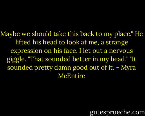 Maybe we should take this back to my place."<br />He lifted his head to look at me, a strange expression on his face. I let out a nervous giggle. "That sounded better in my head."<br />"It sounded pretty damn good out of it. - Myra McEntire