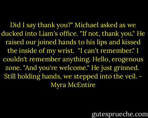 Did I say thank you?" Michael asked as we ducked into Liam's office. "If not, thank you." He raised our joined hands to his lips and kissed the inside of my wrist.<br /><br />"I can't remember." I couldn't remember anything. Hello, erogenous zone. "And you're welcome." He just grinned.<br /><br />Still holding hands, we stepped into the veil. - Myra McEntire