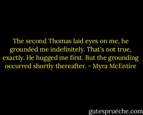 The second Thomas laid eyes on me, he grounded me indefinitely.<br />That's not true, exactly. He hugged me first. But the grounding occurred shortly thereafter. - Myra McEntire